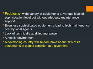 Problems- wide variety of equipments at various level of
sophistication level but without adequate maintenance
support
Even less sophisticated equipments lead to high maintenance
cost by local agents
Lack of technically qualified manpower
A hostile environment
A developing country will seldom have about 50% of its
equipments in usable condition at a given time
 