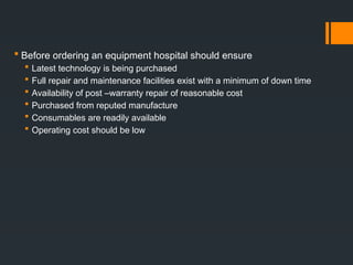  Before ordering an equipment hospital should ensure
 Latest technology is being purchased
 Full repair and maintenance facilities exist with a minimum of down time
 Availability of post –warranty repair of reasonable cost
 Purchased from reputed manufacture
 Consumables are readily available
 Operating cost should be low
 