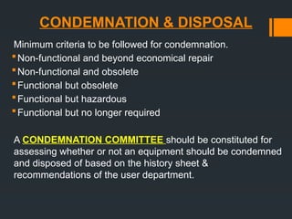 CONDEMNATION & DISPOSAL
Minimum criteria to be followed for condemnation.
Non-functional and beyond economical repair
Non-functional and obsolete
Functional but obsolete
Functional but hazardous
Functional but no longer required
A CONDEMNATION COMMITTEE should be constituted for
assessing whether or not an equipment should be condemned
and disposed of based on the history sheet &
recommendations of the user department.
 