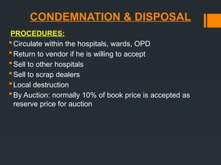 CONDEMNATION & DISPOSAL
PROCEDURES:
Circulate within the hospitals, wards, OPD
Return to vendor if he is willing to accept
Sell to other hospitals
Sell to scrap dealers
Local destruction
By Auction: normally 10% of book price is accepted as
reserve price for auction
 