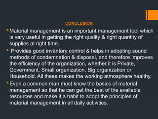 CONCLUSION
Material management is an important management tool which
is very useful in getting the right quality & right quantity of
supplies at right time.
 Provides good inventory control & helps in adopting sound
methods of condemnation & disposal, and therefore improves
the efficiency of the organization, whether it is Private,
Government, Small organization, Big organization or
Household. All these makes the working atmosphere healthy.
Even a common man must know the basics of material
management so that he can get the best of the available
resources and make it a habit to adopt the principles of
material management in all daily activities.
 