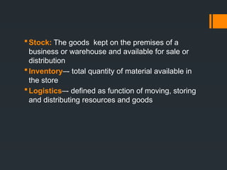 Stock: The goods kept on the premises of a
business or warehouse and available for sale or
distribution
Inventory–- total quantity of material available in
the store
Logistics–- defined as function of moving, storing
and distributing resources and goods
 