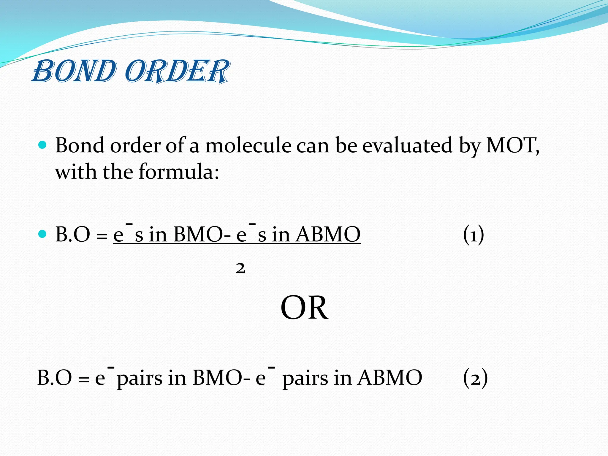 Bond Order
 Bond order of a molecule can be evaluated by MOT,
with the formula:
 B.O = eˉs in BMO- eˉs in ABMO (1)
2
OR
B.O = eˉpairs in BMO- eˉ pairs in ABMO (2)
 