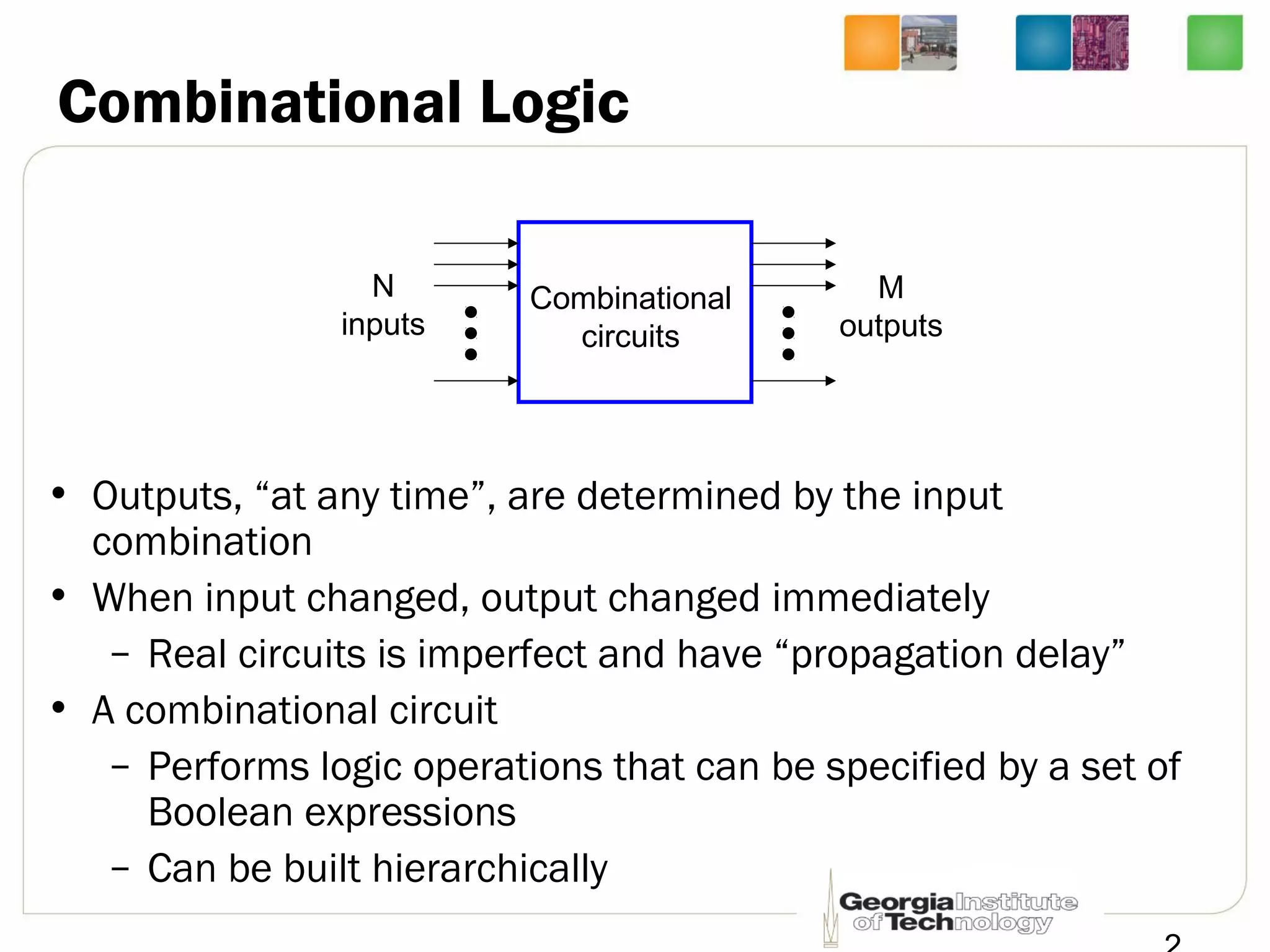 Combinational Logic
• Outputs, “at any time”, are determined by the input
combination
• When input changed, output changed immediately
– Real circuits is imperfect and have “propagation delay”
• A combinational circuit
– Performs logic operations that can be specified by a set of
Boolean expressions
– Can be built hierarchically
Combinational
circuits
N
inputs
M
outputs
 