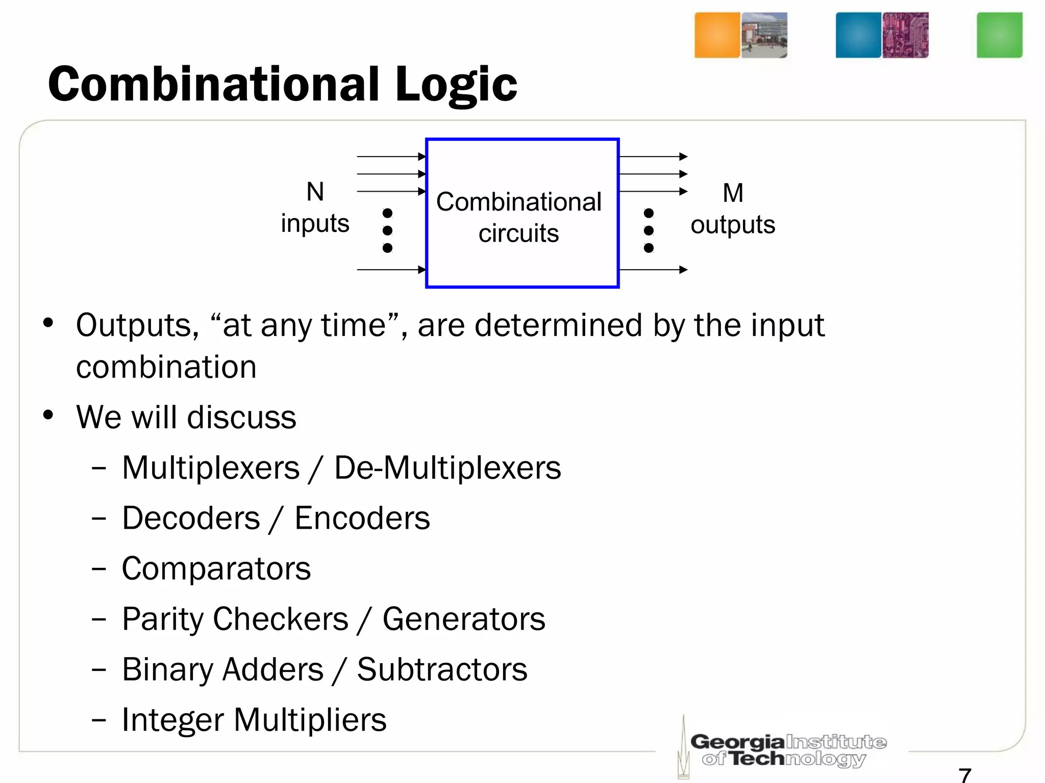 Combinational Logic
• Outputs, “at any time”, are determined by the input
combination
• We will discuss
– Multiplexers / De-Multiplexers
– Decoders / Encoders
– Comparators
– Parity Checkers / Generators
– Binary Adders / Subtractors
– Integer Multipliers
Combinational
circuits
N
inputs
M
outputs
 
