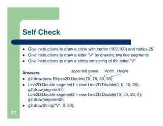 Self Check
 Give instructions to draw a circle with center (100,100) and radius 25
 Give instructions to draw a letter "V" by drawing two line segments
 Give instructions to draw a string consisting of the letter "V"
Answers
 g2.draw(new Ellipse2D.Double(75, 75, 50, 50);
 Line2D.Double segment1 = new Line2D.Double(0, 0, 10, 30);
g2.draw(segment1);
Line2D.Double segment2 = new Line2D.Double(10, 30, 20, 0);
g2.draw(segment2);
 g2.drawString("V", 0, 30);
17
Upper-left corner, Width , Height
 