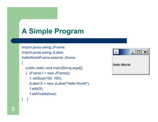 A Simple Program
import javax.swing.JFrame;
import javax.swing.JLabel;
HelloWorldFrame extends Jframe
{
public static void main(String args[])
{ JFrame f = new JFrame();
f. setSize(100, 100);
JLabel X = new JLabel("Hello World");
f.add(X);
f.setVisible(true);
} }
2
 