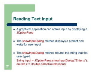 Reading Text Input
 A graphical application can obtain input by displaying a
JOptionPane
 The showInputDialog method displays a prompt and
waits for user input
 The showInputDialog method returns the string that the
user typed
String input = JOptionPane.showInputDialog("Enter x");
double x = Double.parseDouble(input);
21
 