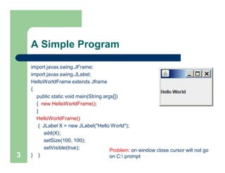 A Simple Program
import javax.swing.JFrame;
import javax.swing.JLabel;
HelloWorldFrame extends Jframe
{
public static void main(String args[])
{ new HelloWorldFrame();
}
HelloWorldFrame()
{ JLabel X = new JLabel("Hello World");
add(X);
setSize(100, 100);
setVisible(true);
} }3
Problem: on window close cursor will not go
on C: prompt
 