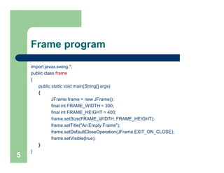 Frame program
import javax.swing.*;
public class frame
{
public static void main(String[] args)
{
JFrame frame = new JFrame();
final int FRAME_WIDTH = 300;
final int FRAME_HEIGHT = 400;
frame.setSize(FRAME_WIDTH, FRAME_HEIGHT);
frame.setTitle("An Empty Frame");
frame.setDefaultCloseOperation(JFrame.EXIT_ON_CLOSE);
frame.setVisible(true);
}
}
5
 