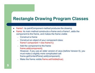 Rectangle Drawing Program Classes
 frame1: its paintComponent method produces the drawing
 frame: its main method constructs a frame and a frame1, adds the
component to the frame, and makes the frame visible
– Construct a frame
– Construct an object of your component class:
frame1 component = new frame1();
– Add the component to the frame
frame.add(component);
However, if you use an older version of Java (before Version 5), you
must make a slightly more complicated call:
frame.getContentPane().add(component);
– Make the frame visible frame.setVisible(true);
9
 