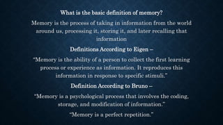 What is the basic definition of memory?
Memory is the process of taking in information from the world
around us, processing it, storing it, and later recalling that
information
Definitions According to Eigen –
“Memory is the ability of a person to collect the first learning
process or experience as information. It reproduces this
information in response to specific stimuli.”
Definition According to Bruno –
“Memory is a psychological process that involves the coding,
storage, and modification of information.”
“Memory is a perfect repetition.”
 