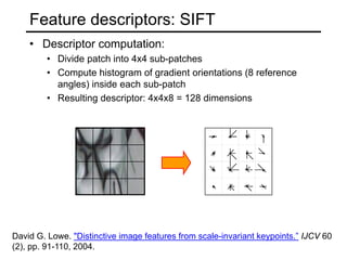 • Descriptor computation:
• Divide patch into 4x4 sub-patches
• Compute histogram of gradient orientations (8 reference
angles) inside each sub-patch
• Resulting descriptor: 4x4x8 = 128 dimensions
Feature descriptors: SIFT
David G. Lowe. "Distinctive image features from scale-invariant keypoints.” IJCV 60
(2), pp. 91-110, 2004.
 