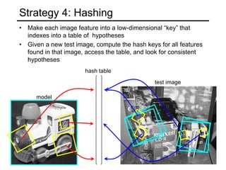 Strategy 4: Hashing
• Make each image feature into a low-dimensional “key” that
indexes into a table of hypotheses
• Given a new test image, compute the hash keys for all features
found in that image, access the table, and look for consistent
hypotheses
model
hash table
test image
 