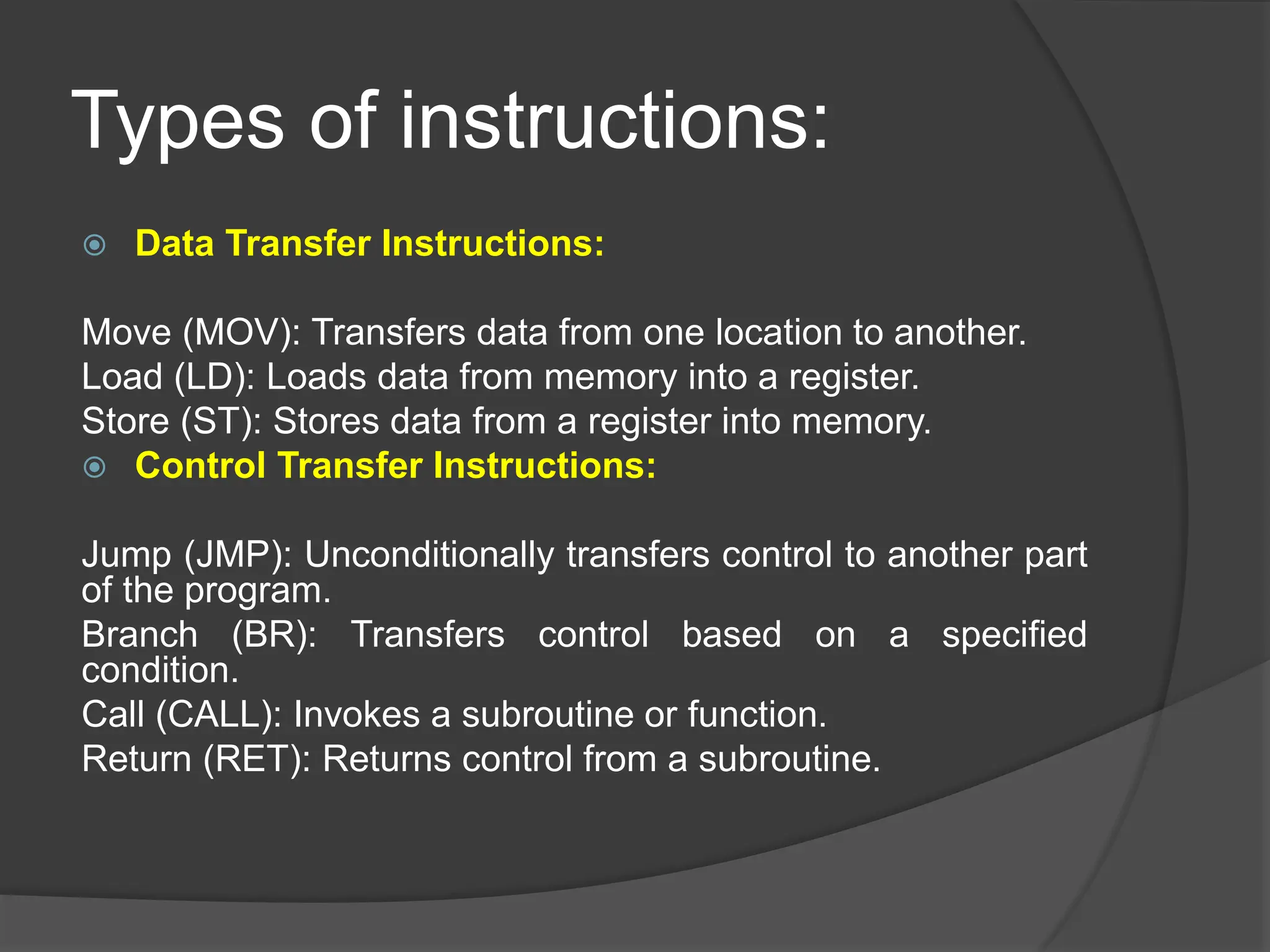 Types of instructions:
 Data Transfer Instructions:
Move (MOV): Transfers data from one location to another.
Load (LD): Loads data from memory into a register.
Store (ST): Stores data from a register into memory.
 Control Transfer Instructions:
Jump (JMP): Unconditionally transfers control to another part
of the program.
Branch (BR): Transfers control based on a specified
condition.
Call (CALL): Invokes a subroutine or function.
Return (RET): Returns control from a subroutine.
 