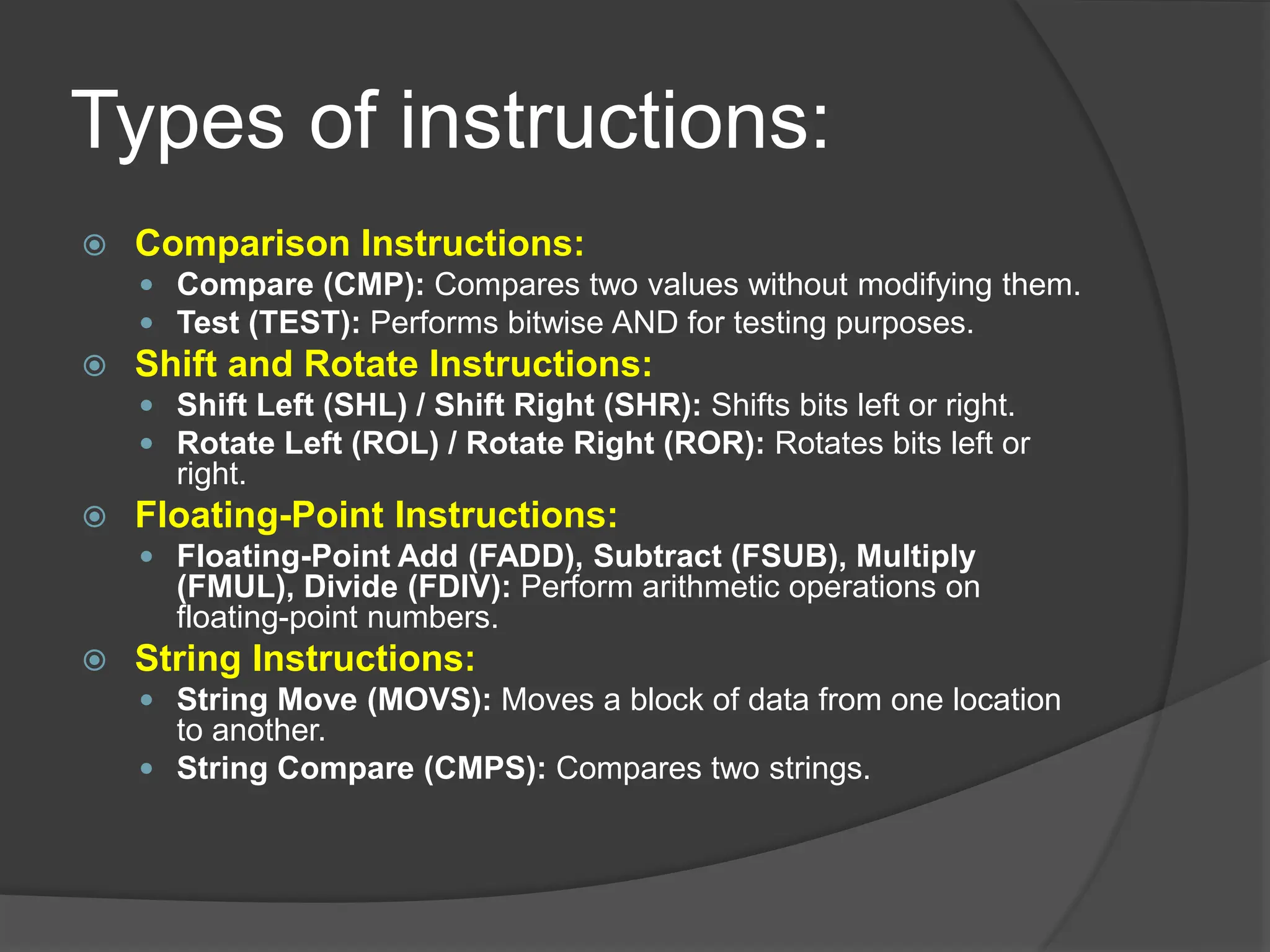 Types of instructions:
 Comparison Instructions:
 Compare (CMP): Compares two values without modifying them.
 Test (TEST): Performs bitwise AND for testing purposes.
 Shift and Rotate Instructions:
 Shift Left (SHL) / Shift Right (SHR): Shifts bits left or right.
 Rotate Left (ROL) / Rotate Right (ROR): Rotates bits left or
right.
 Floating-Point Instructions:
 Floating-Point Add (FADD), Subtract (FSUB), Multiply
(FMUL), Divide (FDIV): Perform arithmetic operations on
floating-point numbers.
 String Instructions:
 String Move (MOVS): Moves a block of data from one location
to another.
 String Compare (CMPS): Compares two strings.
 