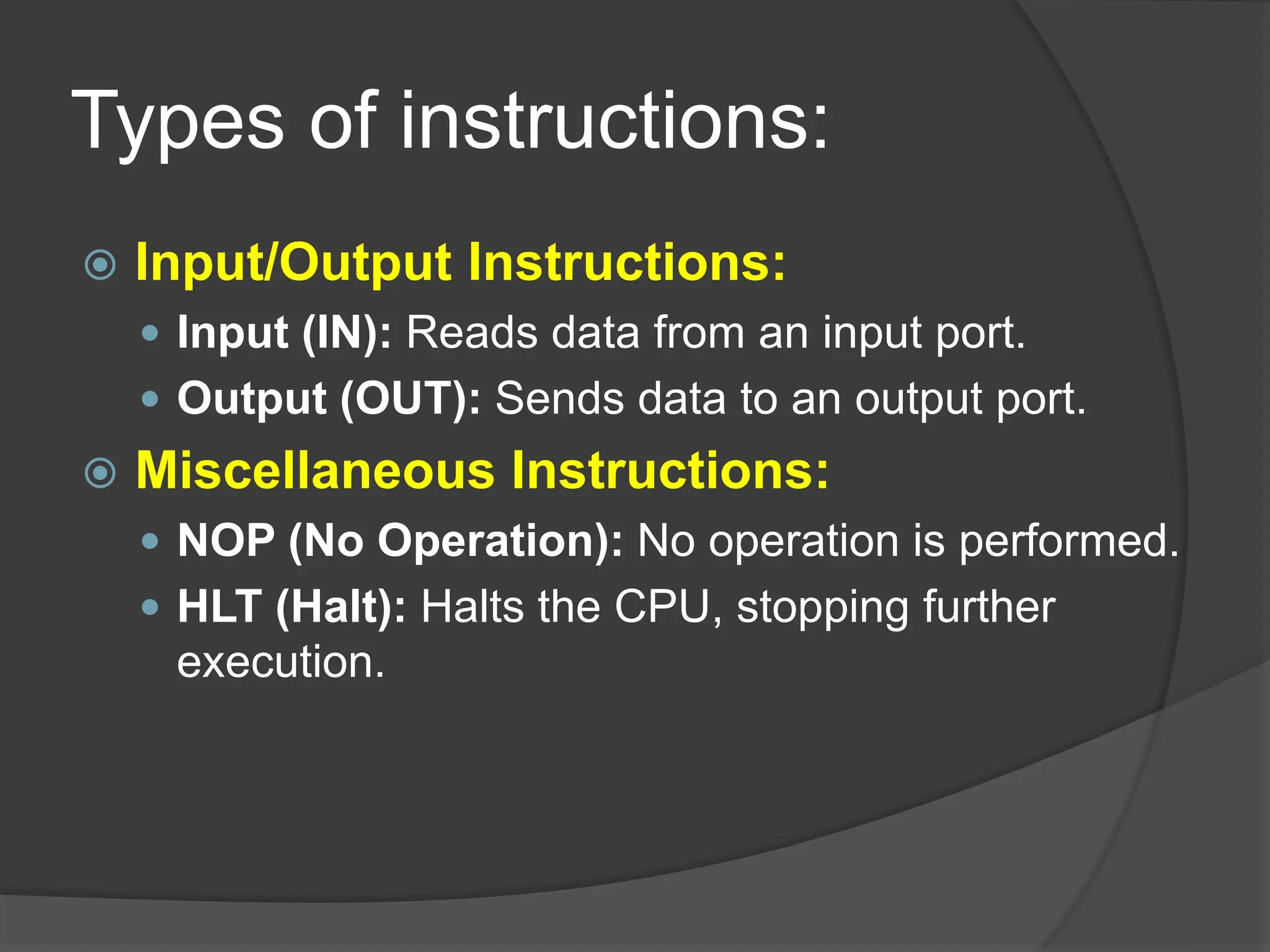 Types of instructions:
 Input/Output Instructions:
 Input (IN): Reads data from an input port.
 Output (OUT): Sends data to an output port.
 Miscellaneous Instructions:
 NOP (No Operation): No operation is performed.
 HLT (Halt): Halts the CPU, stopping further
execution.
 