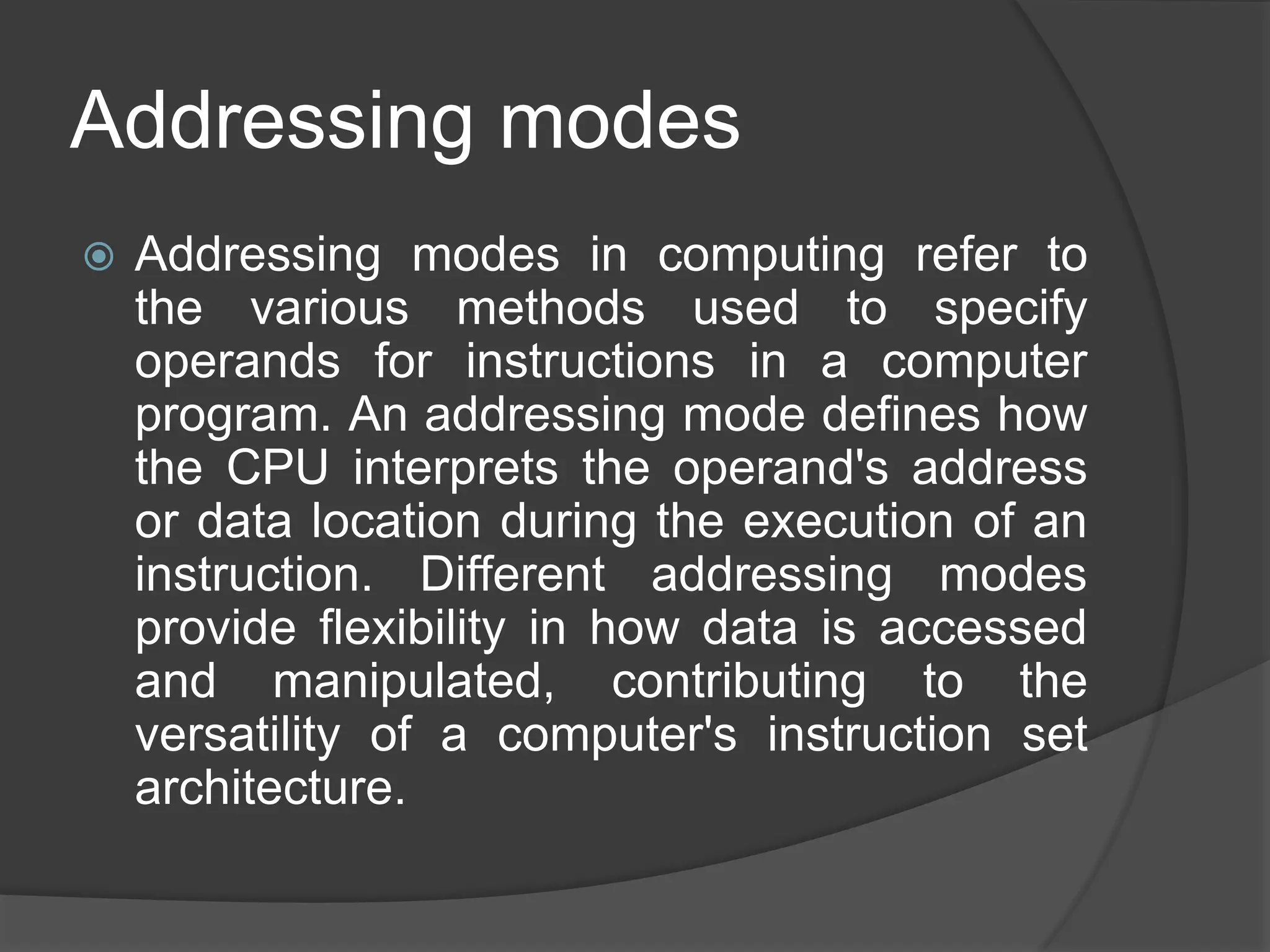Addressing modes
 Addressing modes in computing refer to
the various methods used to specify
operands for instructions in a computer
program. An addressing mode defines how
the CPU interprets the operand's address
or data location during the execution of an
instruction. Different addressing modes
provide flexibility in how data is accessed
and manipulated, contributing to the
versatility of a computer's instruction set
architecture.
 