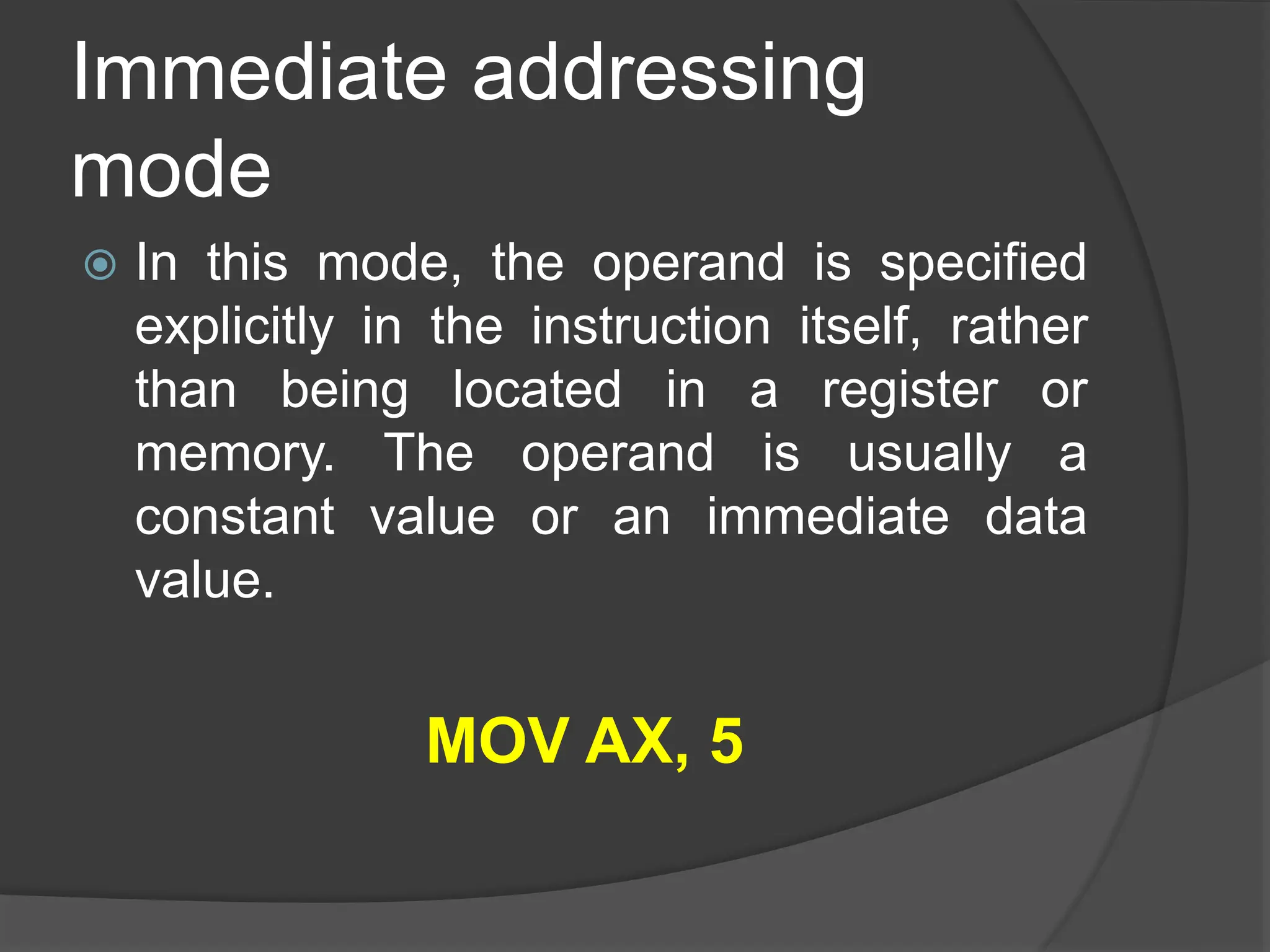 Immediate addressing
mode
 In this mode, the operand is specified
explicitly in the instruction itself, rather
than being located in a register or
memory. The operand is usually a
constant value or an immediate data
value.
MOV AX, 5
 