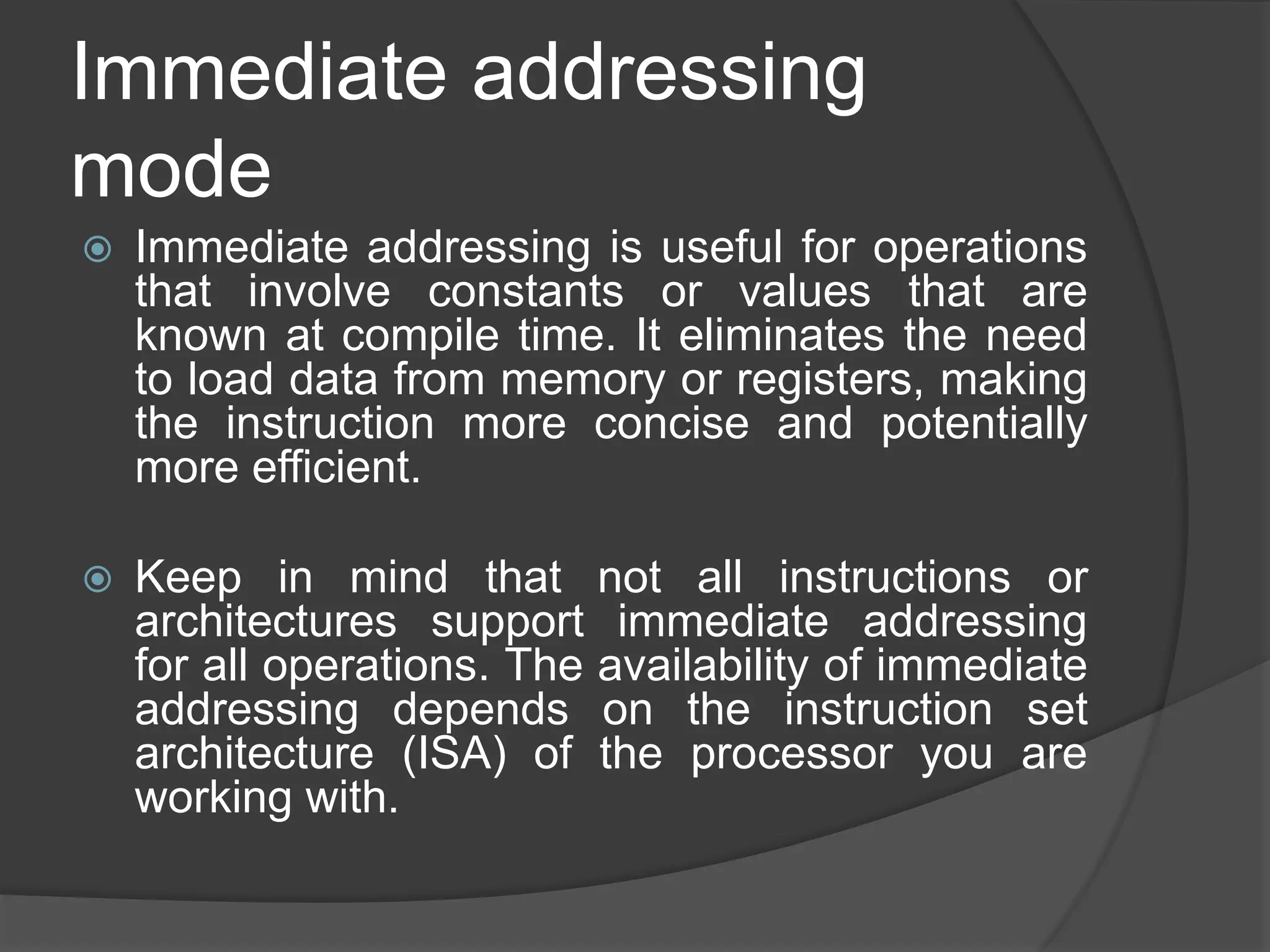 Immediate addressing
mode
 Immediate addressing is useful for operations
that involve constants or values that are
known at compile time. It eliminates the need
to load data from memory or registers, making
the instruction more concise and potentially
more efficient.
 Keep in mind that not all instructions or
architectures support immediate addressing
for all operations. The availability of immediate
addressing depends on the instruction set
architecture (ISA) of the processor you are
working with.
 