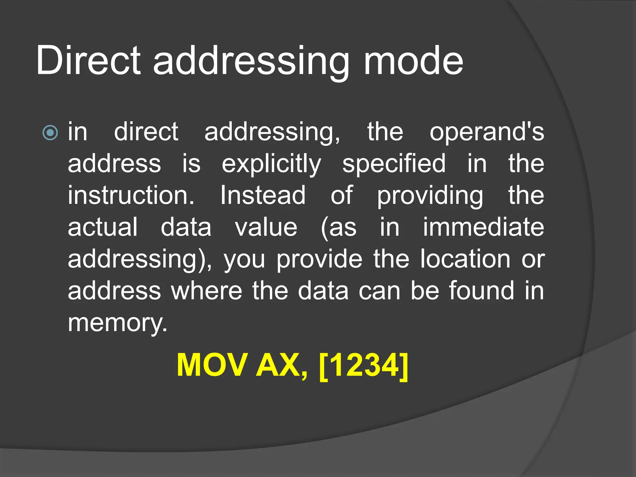 Direct addressing mode
 in direct addressing, the operand's
address is explicitly specified in the
instruction. Instead of providing the
actual data value (as in immediate
addressing), you provide the location or
address where the data can be found in
memory.
MOV AX, [1234]
 