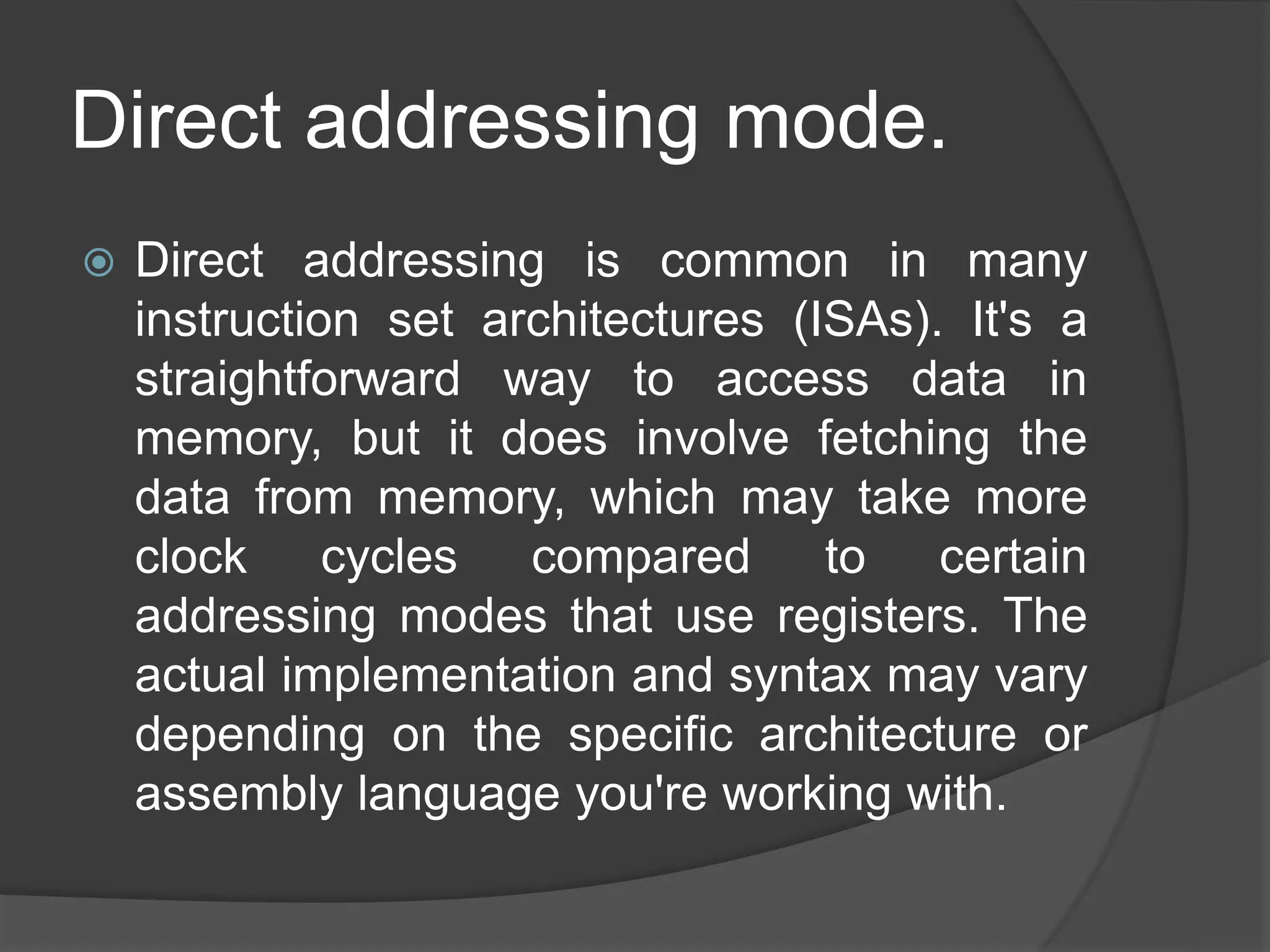 Direct addressing mode.
 Direct addressing is common in many
instruction set architectures (ISAs). It's a
straightforward way to access data in
memory, but it does involve fetching the
data from memory, which may take more
clock cycles compared to certain
addressing modes that use registers. The
actual implementation and syntax may vary
depending on the specific architecture or
assembly language you're working with.
 