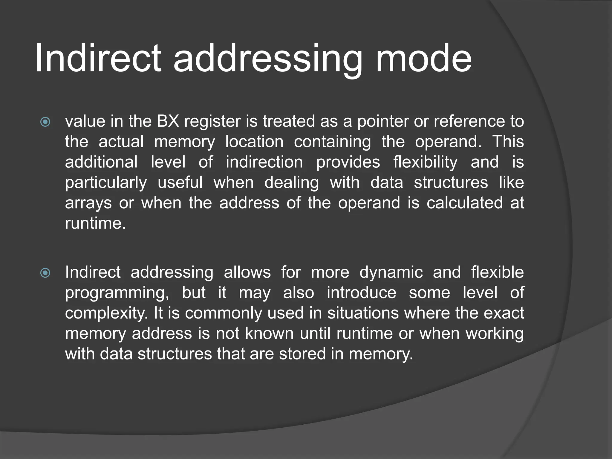 Indirect addressing mode
 value in the BX register is treated as a pointer or reference to
the actual memory location containing the operand. This
additional level of indirection provides flexibility and is
particularly useful when dealing with data structures like
arrays or when the address of the operand is calculated at
runtime.
 Indirect addressing allows for more dynamic and flexible
programming, but it may also introduce some level of
complexity. It is commonly used in situations where the exact
memory address is not known until runtime or when working
with data structures that are stored in memory.
 