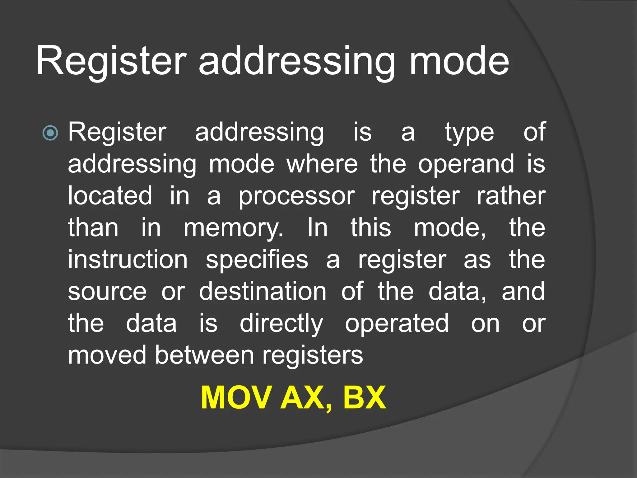 Register addressing mode
 Register addressing is a type of
addressing mode where the operand is
located in a processor register rather
than in memory. In this mode, the
instruction specifies a register as the
source or destination of the data, and
the data is directly operated on or
moved between registers
MOV AX, BX
 