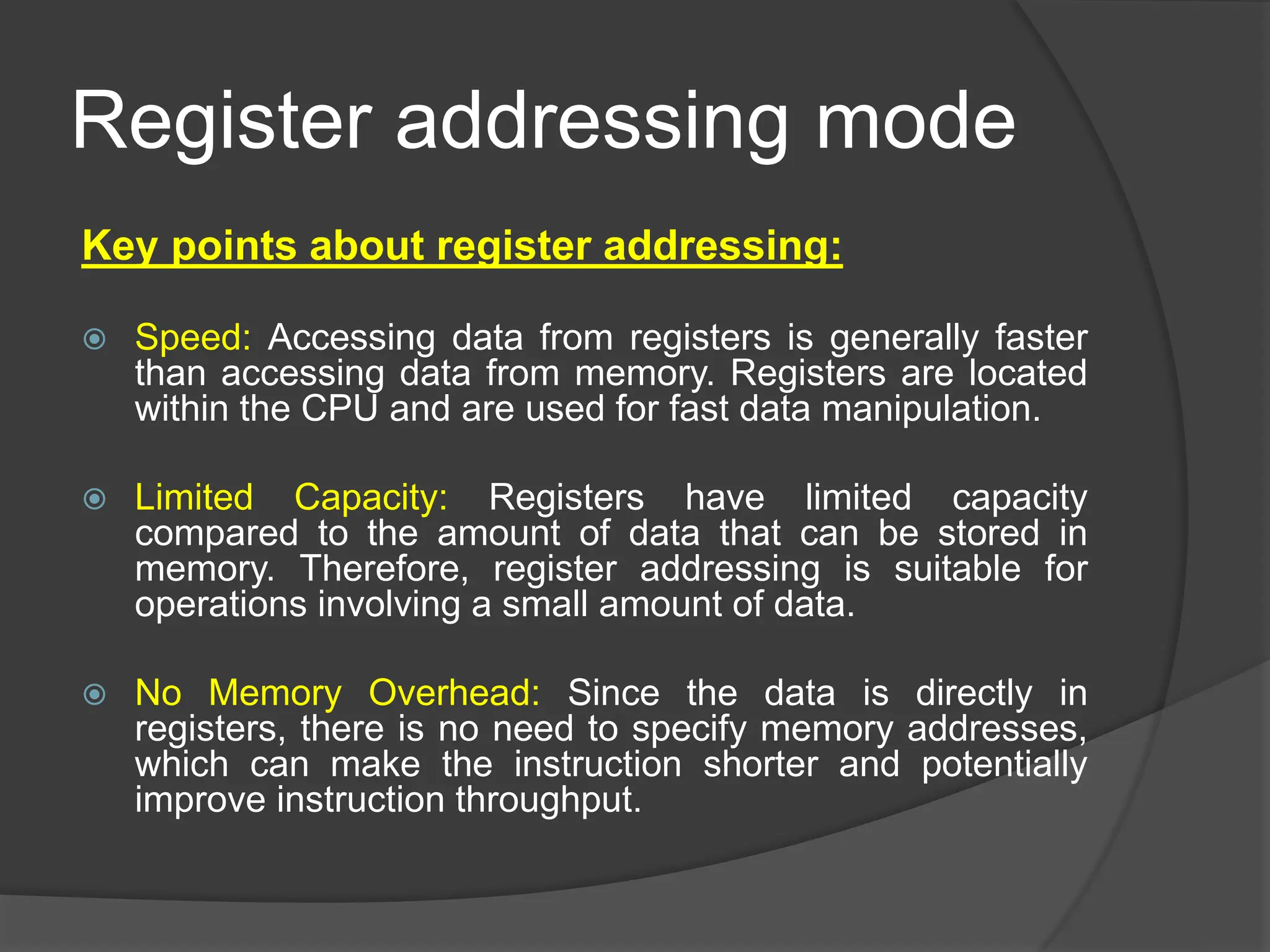 Register addressing mode
Key points about register addressing:
 Speed: Accessing data from registers is generally faster
than accessing data from memory. Registers are located
within the CPU and are used for fast data manipulation.
 Limited Capacity: Registers have limited capacity
compared to the amount of data that can be stored in
memory. Therefore, register addressing is suitable for
operations involving a small amount of data.
 No Memory Overhead: Since the data is directly in
registers, there is no need to specify memory addresses,
which can make the instruction shorter and potentially
improve instruction throughput.
 