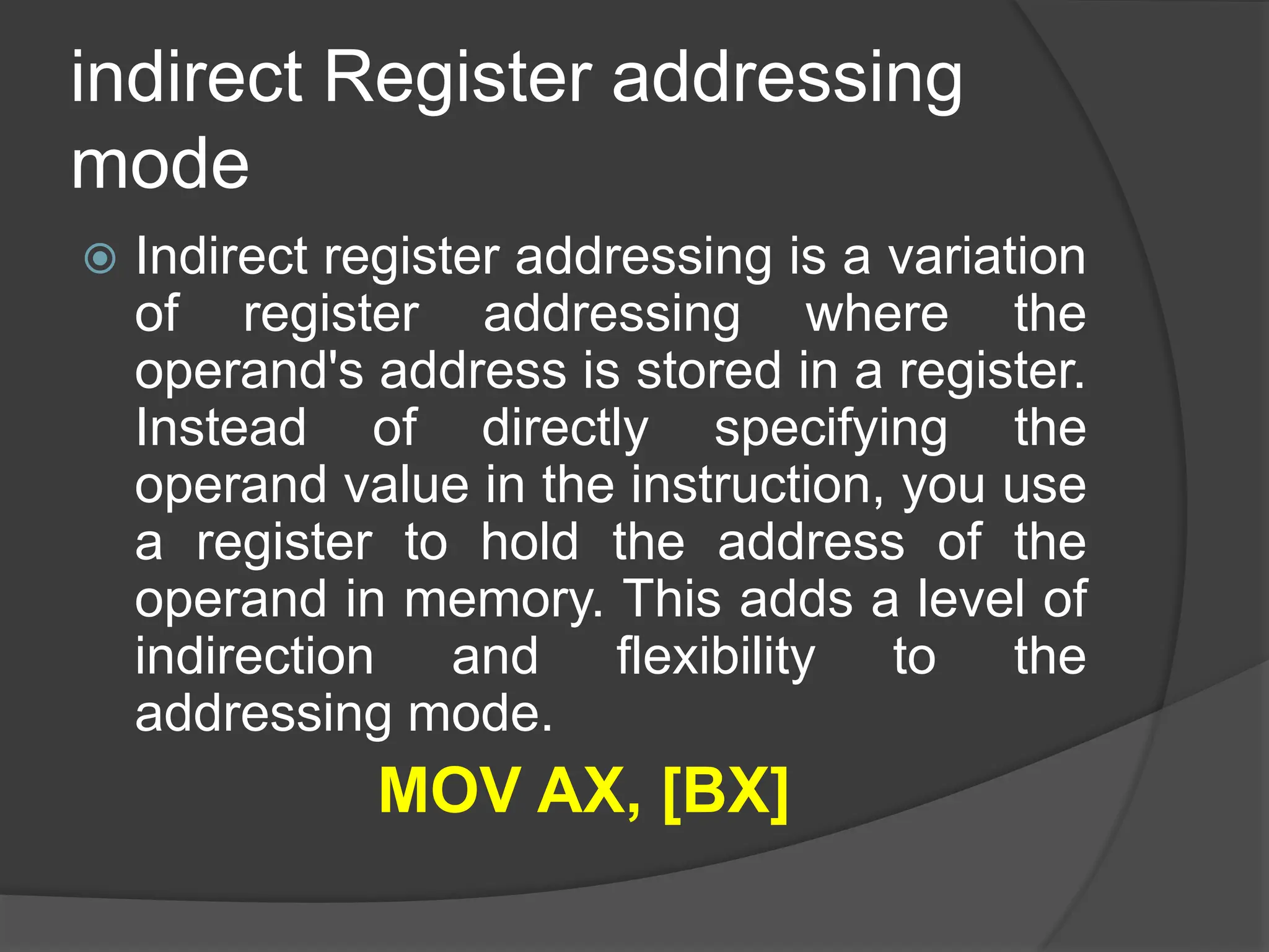 indirect Register addressing
mode
 Indirect register addressing is a variation
of register addressing where the
operand's address is stored in a register.
Instead of directly specifying the
operand value in the instruction, you use
a register to hold the address of the
operand in memory. This adds a level of
indirection and flexibility to the
addressing mode.
MOV AX, [BX]
 