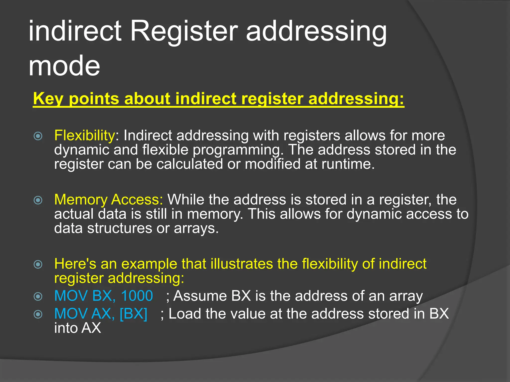 indirect Register addressing
mode
Key points about indirect register addressing:
 Flexibility: Indirect addressing with registers allows for more
dynamic and flexible programming. The address stored in the
register can be calculated or modified at runtime.
 Memory Access: While the address is stored in a register, the
actual data is still in memory. This allows for dynamic access to
data structures or arrays.
 Here's an example that illustrates the flexibility of indirect
register addressing:
 MOV BX, 1000 ; Assume BX is the address of an array
 MOV AX, [BX] ; Load the value at the address stored in BX
into AX
 