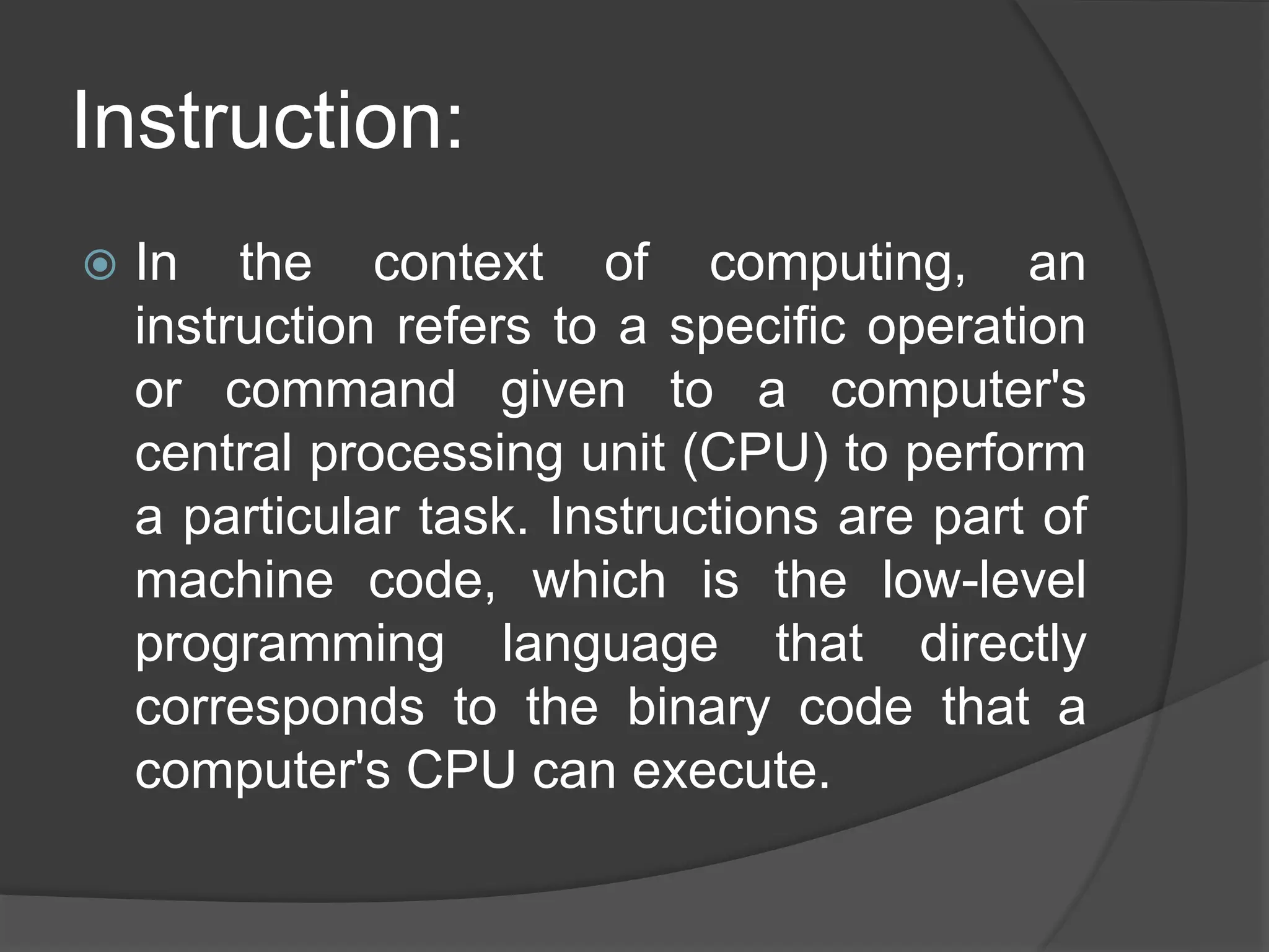 Instruction:
 In the context of computing, an
instruction refers to a specific operation
or command given to a computer's
central processing unit (CPU) to perform
a particular task. Instructions are part of
machine code, which is the low-level
programming language that directly
corresponds to the binary code that a
computer's CPU can execute.
 