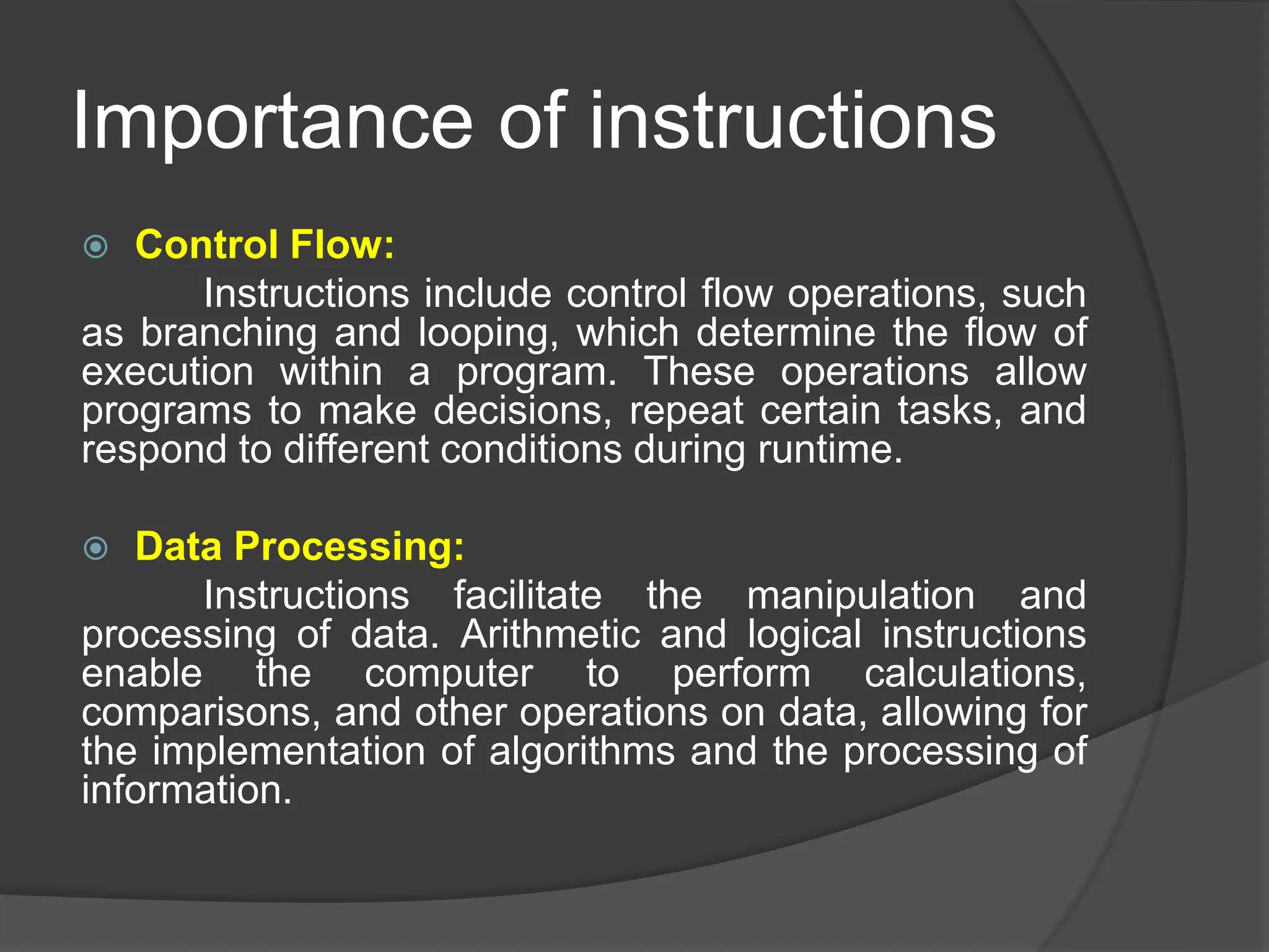 Importance of instructions
 Control Flow:
Instructions include control flow operations, such
as branching and looping, which determine the flow of
execution within a program. These operations allow
programs to make decisions, repeat certain tasks, and
respond to different conditions during runtime.
 Data Processing:
Instructions facilitate the manipulation and
processing of data. Arithmetic and logical instructions
enable the computer to perform calculations,
comparisons, and other operations on data, allowing for
the implementation of algorithms and the processing of
information.
 