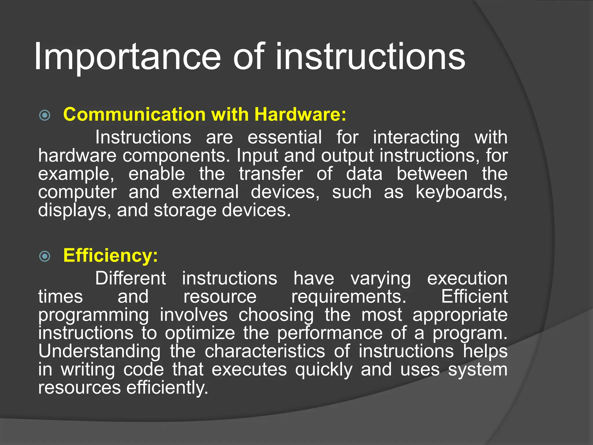 Importance of instructions
 Communication with Hardware:
Instructions are essential for interacting with
hardware components. Input and output instructions, for
example, enable the transfer of data between the
computer and external devices, such as keyboards,
displays, and storage devices.
 Efficiency:
Different instructions have varying execution
times and resource requirements. Efficient
programming involves choosing the most appropriate
instructions to optimize the performance of a program.
Understanding the characteristics of instructions helps
in writing code that executes quickly and uses system
resources efficiently.
 