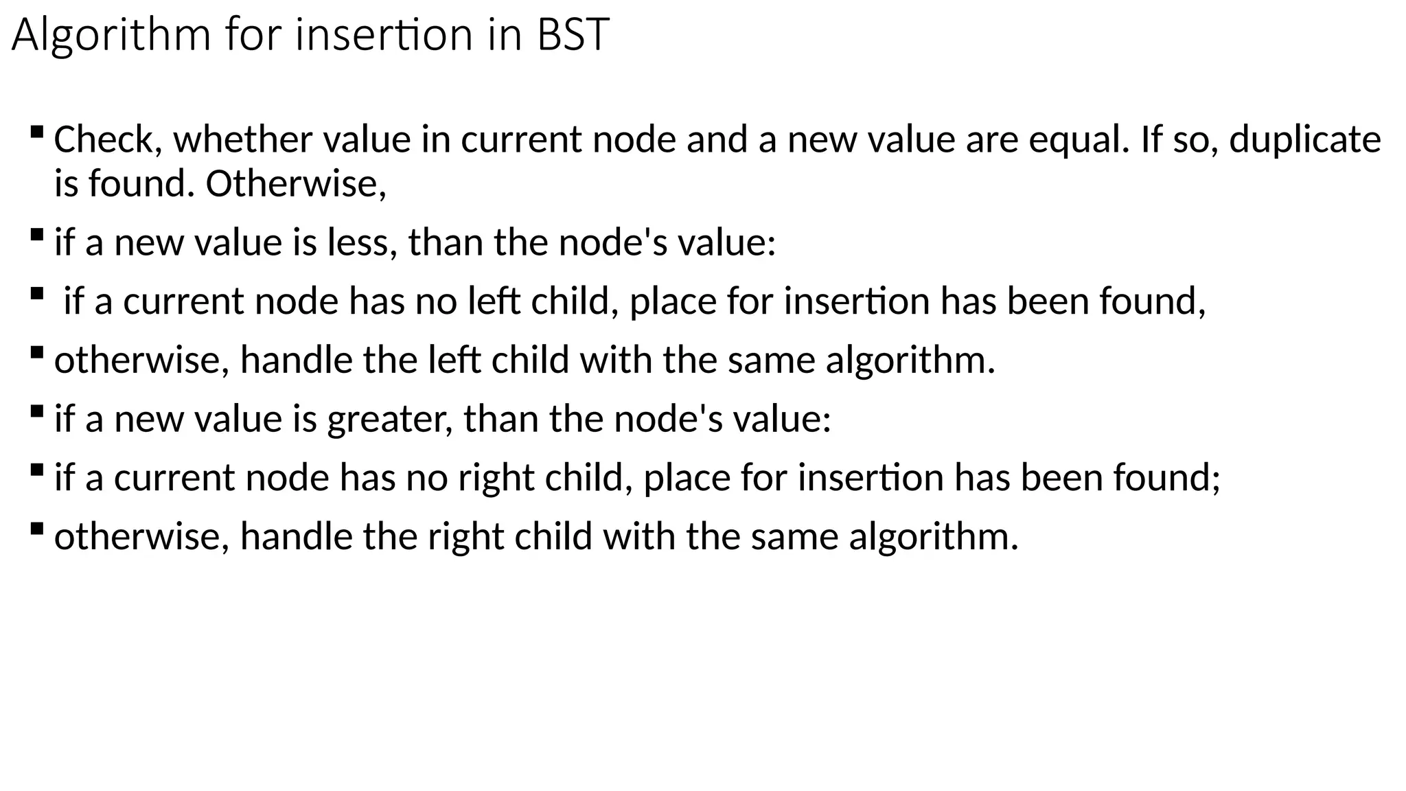 Algorithm for insertion in BST  Check, whether value in current node and a new value are equal. If so, duplicate is found. Otherwise,  if a new value is less, than the node's value:  if a current node has no left child, place for insertion has been found,  otherwise, handle the left child with the same algorithm.  if a new value is greater, than the node's value:  if a current node has no right child, place for insertion has been found;  otherwise, handle the right child with the same algorithm. 