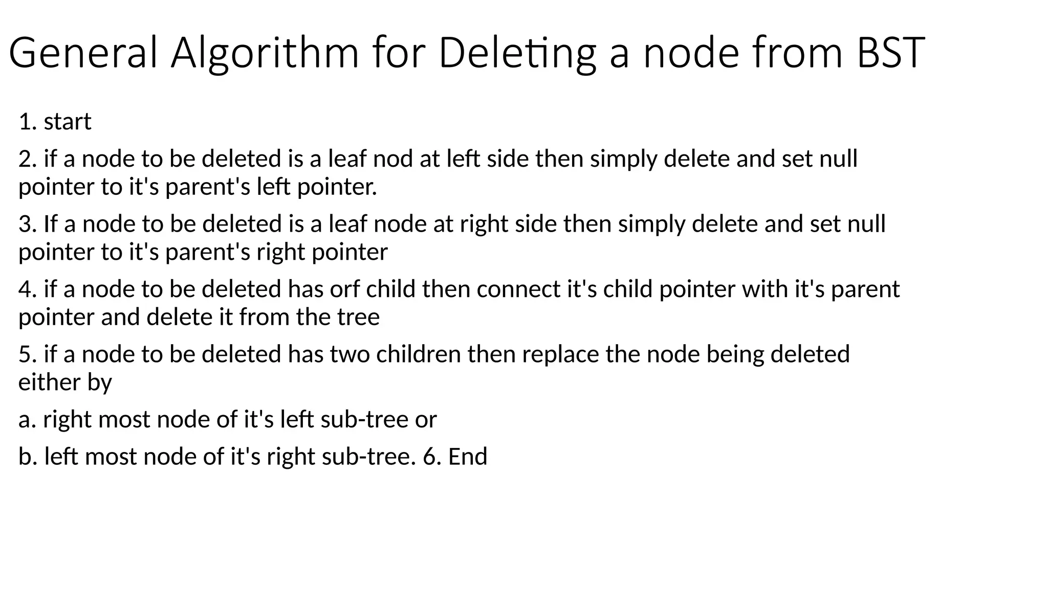 General Algorithm for Deleting a node from BST 1. start 2. if a node to be deleted is a leaf nod at left side then simply delete and set null pointer to it's parent's left pointer. 3. If a node to be deleted is a leaf node at right side then simply delete and set null pointer to it's parent's right pointer 4. if a node to be deleted has orf child then connect it's child pointer with it's parent pointer and delete it from the tree 5. if a node to be deleted has two children then replace the node being deleted either by a. right most node of it's left sub-tree or b. left most node of it's right sub-tree. 6. End 