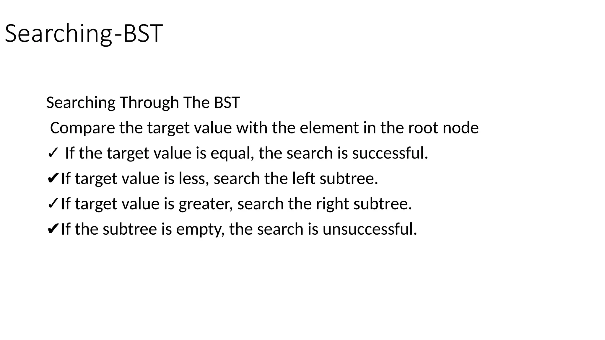 Searching-BST Searching Through The BST Compare the target value with the element in the root node ✓ If the target value is equal, the search is successful. ✔If target value is less, search the left subtree. ✓If target value is greater, search the right subtree. ✔If the subtree is empty, the search is unsuccessful. 