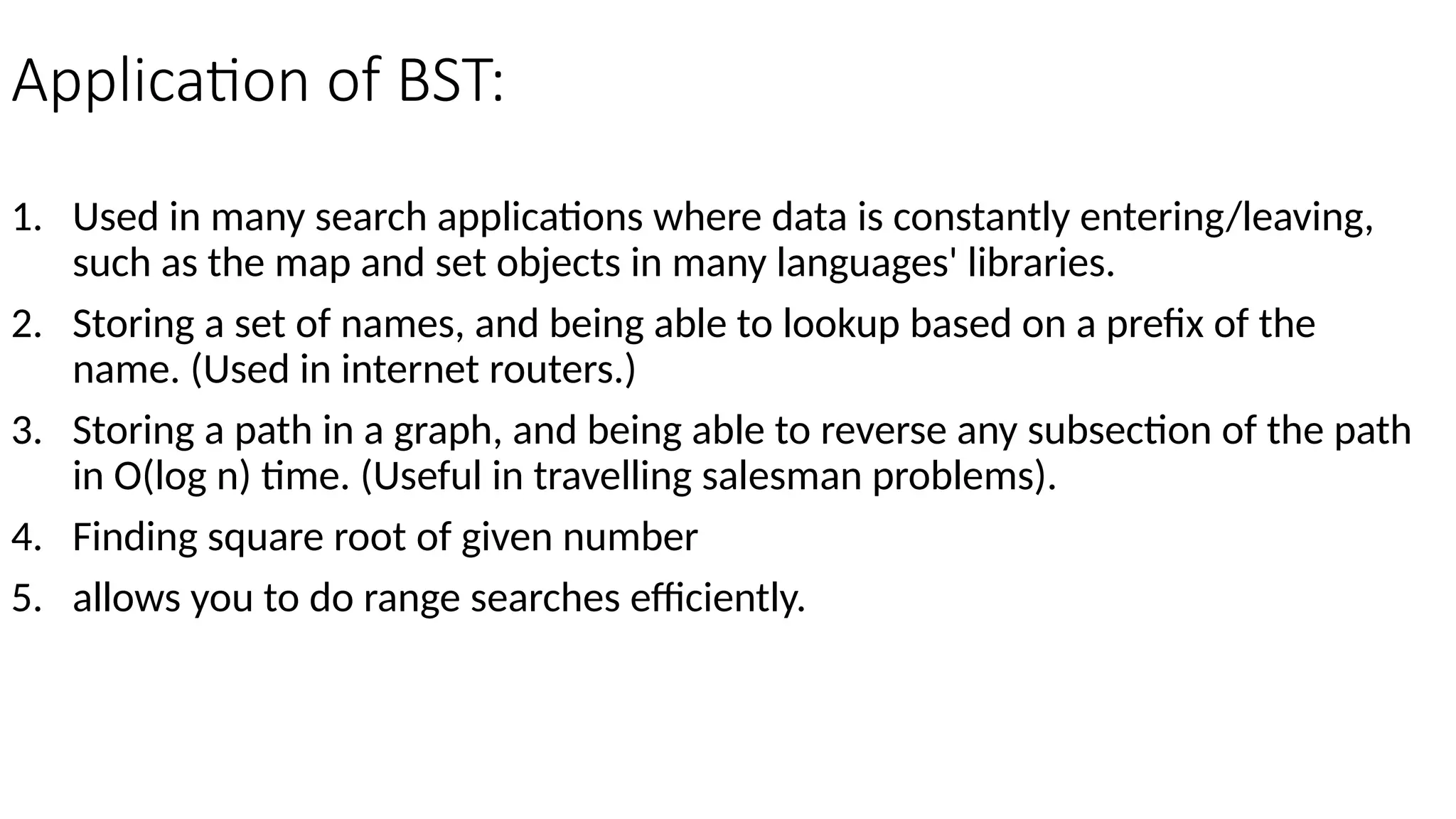 Application of BST: 1. Used in many search applications where data is constantly entering/leaving, such as the map and set objects in many languages' libraries. 2. Storing a set of names, and being able to lookup based on a prefix of the name. (Used in internet routers.) 3. Storing a path in a graph, and being able to reverse any subsection of the path in O(log n) time. (Useful in travelling salesman problems). 4. Finding square root of given number 5. allows you to do range searches efficiently. 