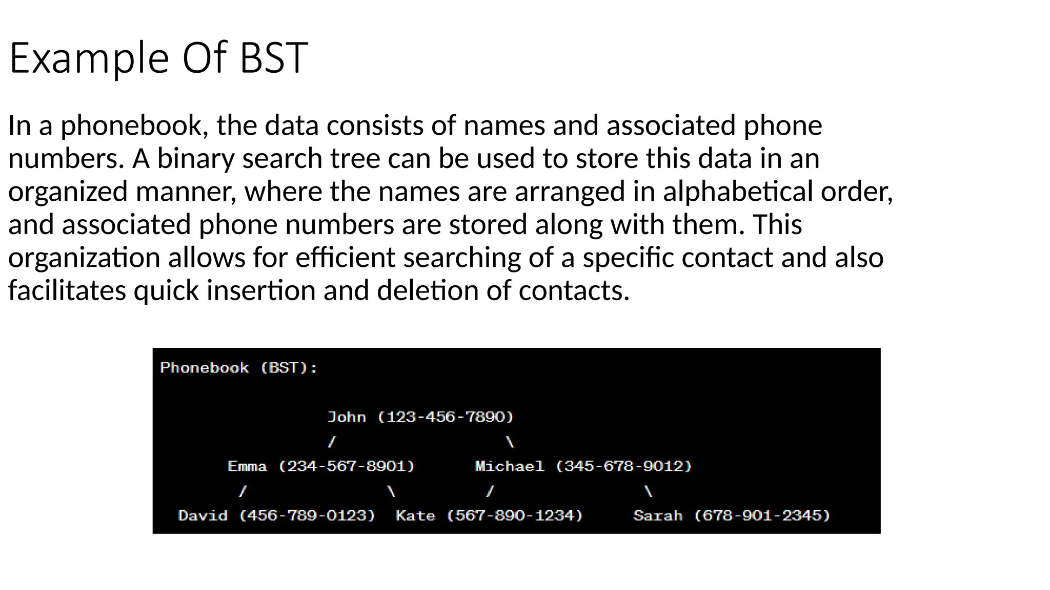 Example Of BST In a phonebook, the data consists of names and associated phone numbers. A binary search tree can be used to store this data in an organized manner, where the names are arranged in alphabetical order, and associated phone numbers are stored along with them. This organization allows for efficient searching of a specific contact and also facilitates quick insertion and deletion of contacts. 