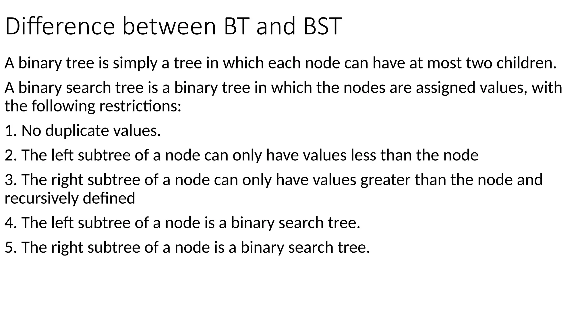 Difference between BT and BST A binary tree is simply a tree in which each node can have at most two children. A binary search tree is a binary tree in which the nodes are assigned values, with the following restrictions: 1. No duplicate values. 2. The left subtree of a node can only have values less than the node 3. The right subtree of a node can only have values greater than the node and recursively defined 4. The left subtree of a node is a binary search tree. 5. The right subtree of a node is a binary search tree. 