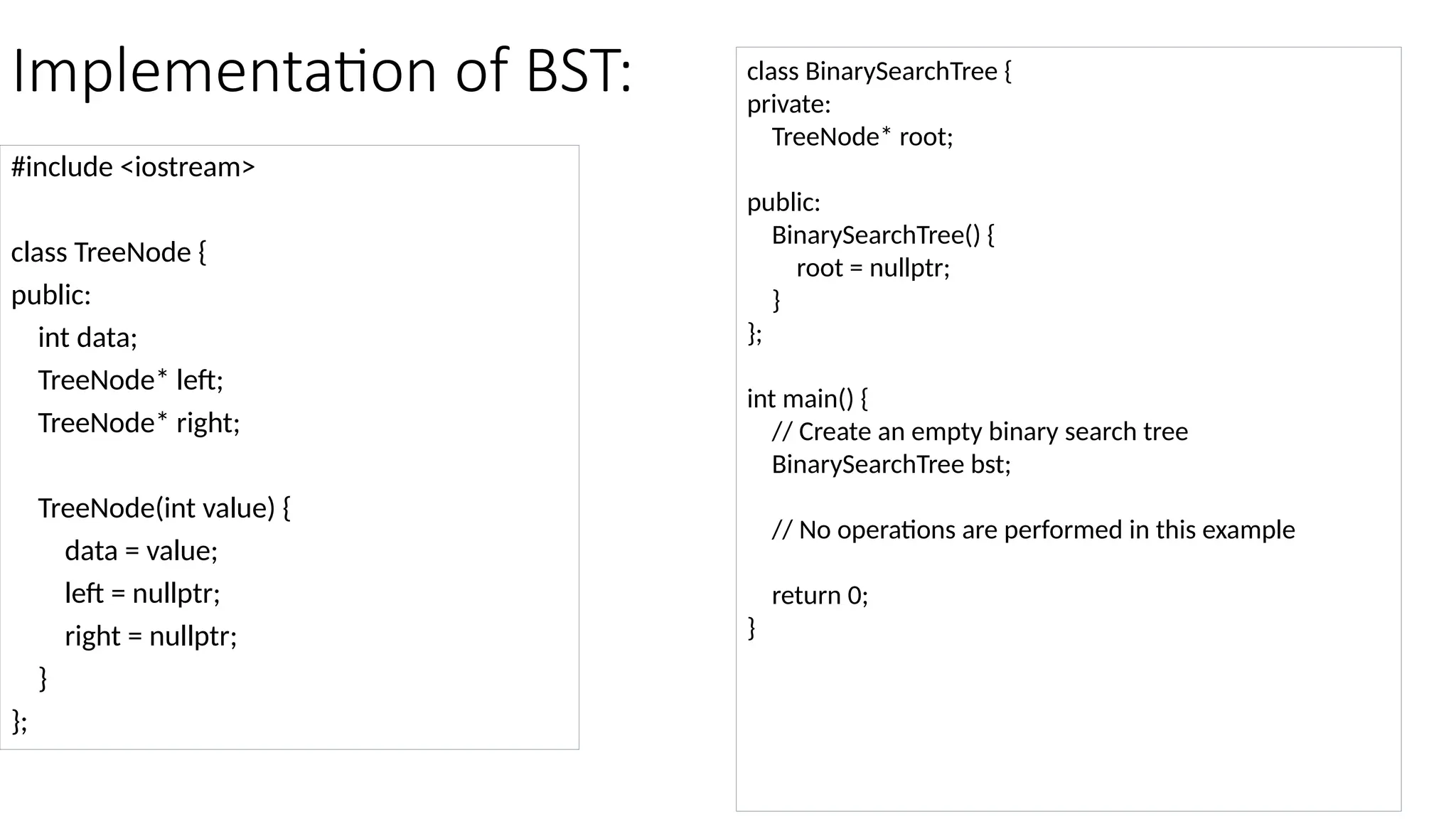 Implementation of BST: #include <iostream> class TreeNode { public: int data; TreeNode* left; TreeNode* right; TreeNode(int value) { data = value; left = nullptr; right = nullptr; } }; class BinarySearchTree { private: TreeNode* root; public: BinarySearchTree() { root = nullptr; } }; int main() { // Create an empty binary search tree BinarySearchTree bst; // No operations are performed in this example return 0; } 