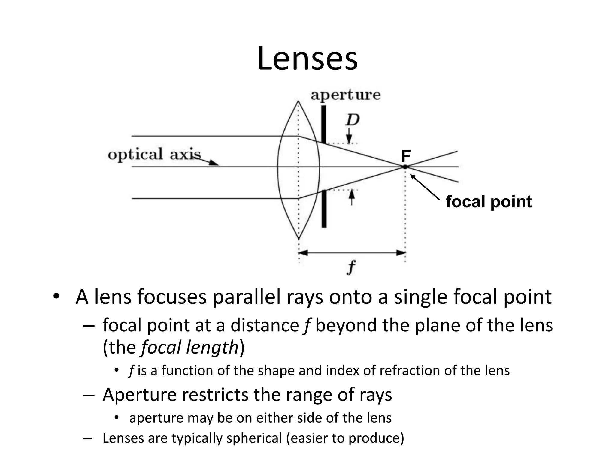 Lenses
• A lens focuses parallel rays onto a single focal point
– focal point at a distance f beyond the plane of the lens
(the focal length)
• f is a function of the shape and index of refraction of the lens
– Aperture restricts the range of rays
• aperture may be on either side of the lens
– Lenses are typically spherical (easier to produce)
focal point
F
 