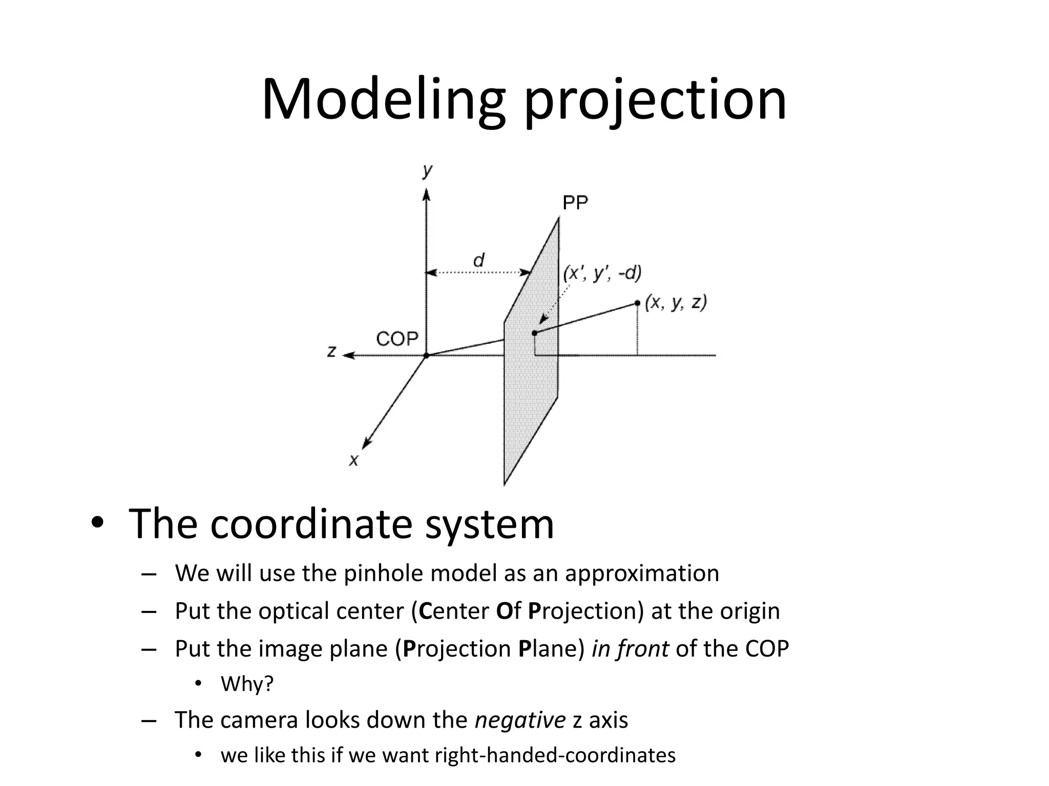 Modeling projection
• The coordinate system
– We will use the pinhole model as an approximation
– Put the optical center (Center Of Projection) at the origin
– Put the image plane (Projection Plane) in front of the COP
• Why?
– The camera looks down the negative z axis
• we like this if we want right-handed-coordinates
 