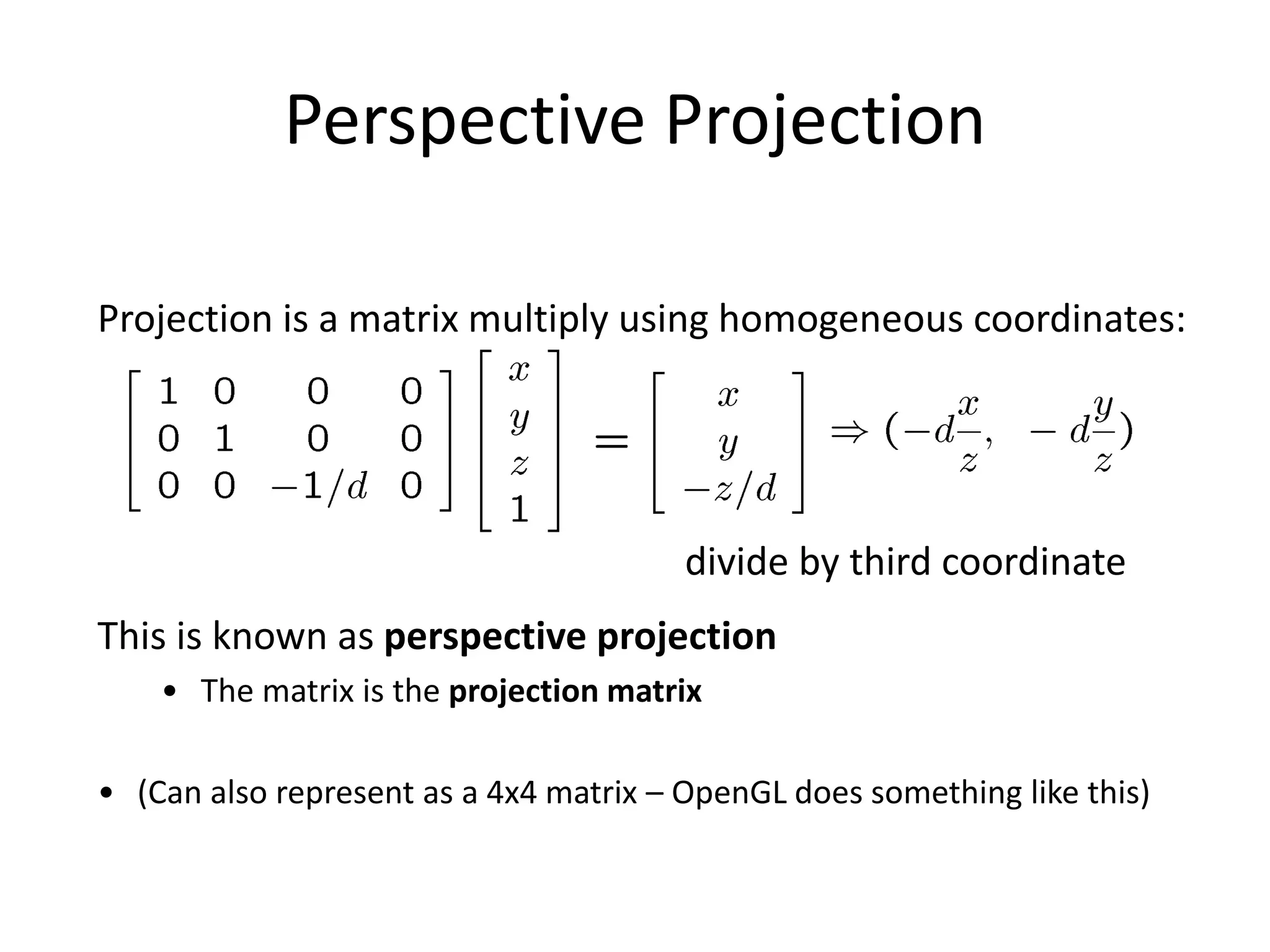 Perspective Projection
Projection is a matrix multiply using homogeneous coordinates:
divide by third coordinate
This is known as perspective projection
• The matrix is the projection matrix
• (Can also represent as a 4x4 matrix – OpenGL does something like this)
 