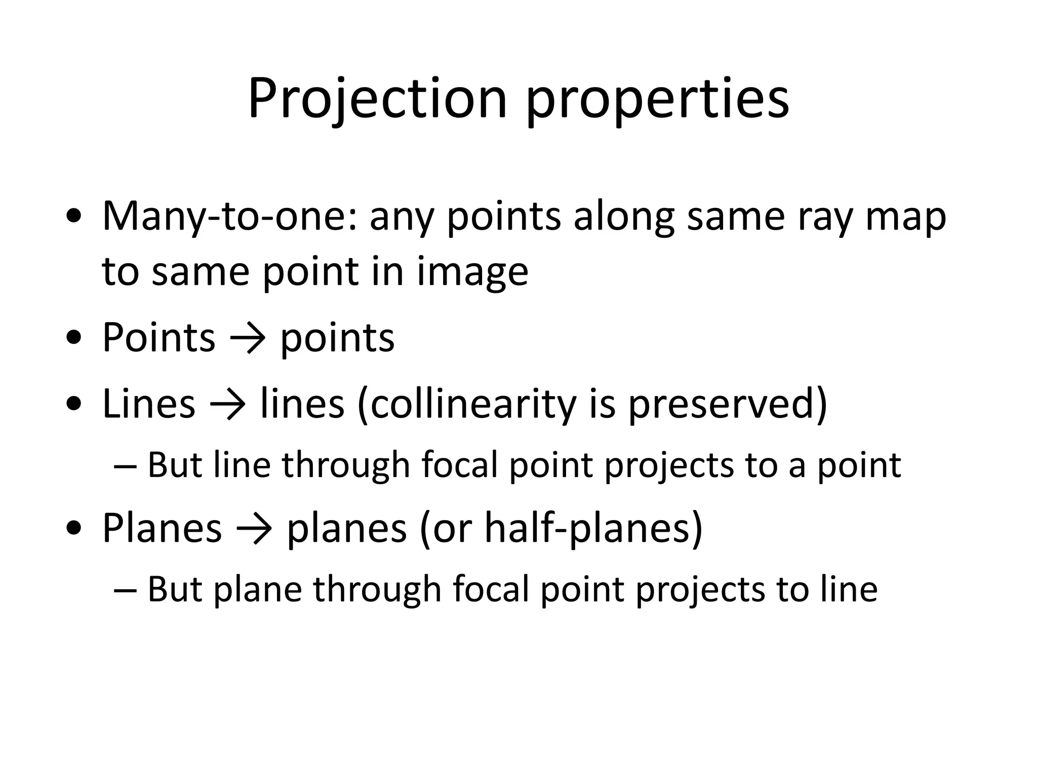 Projection properties
• Many-to-one: any points along same ray map
to same point in image
• Points → points
• Lines → lines (collinearity is preserved)
– But line through focal point projects to a point
• Planes → planes (or half-planes)
– But plane through focal point projects to line
 
