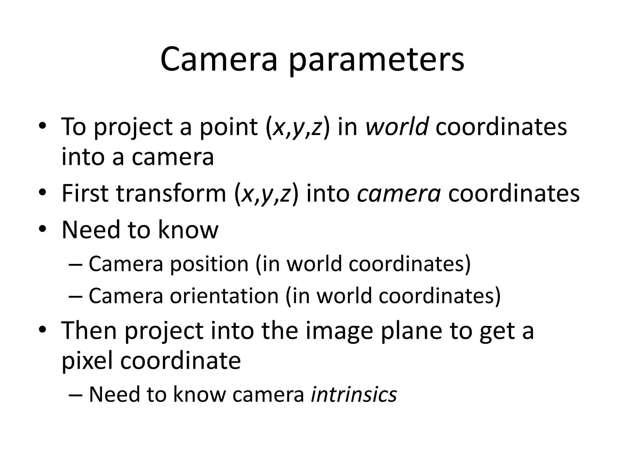 Camera parameters
• To project a point (x,y,z) in world coordinates
into a camera
• First transform (x,y,z) into camera coordinates
• Need to know
– Camera position (in world coordinates)
– Camera orientation (in world coordinates)
• Then project into the image plane to get a
pixel coordinate
– Need to know camera intrinsics
 