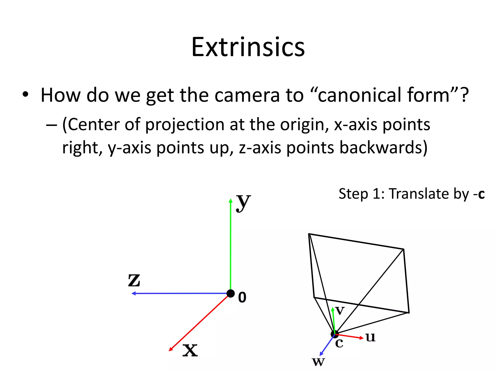 Extrinsics
• How do we get the camera to “canonical form”?
– (Center of projection at the origin, x-axis points
right, y-axis points up, z-axis points backwards)
0
Step 1: Translate by -c
 