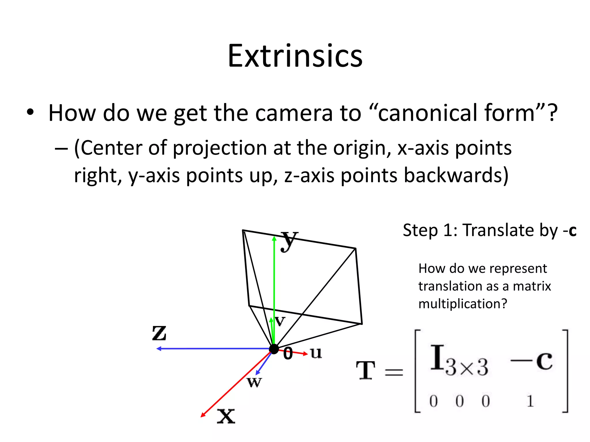 Extrinsics
• How do we get the camera to “canonical form”?
– (Center of projection at the origin, x-axis points
right, y-axis points up, z-axis points backwards)
0
Step 1: Translate by -c
How do we represent
translation as a matrix
multiplication?
 