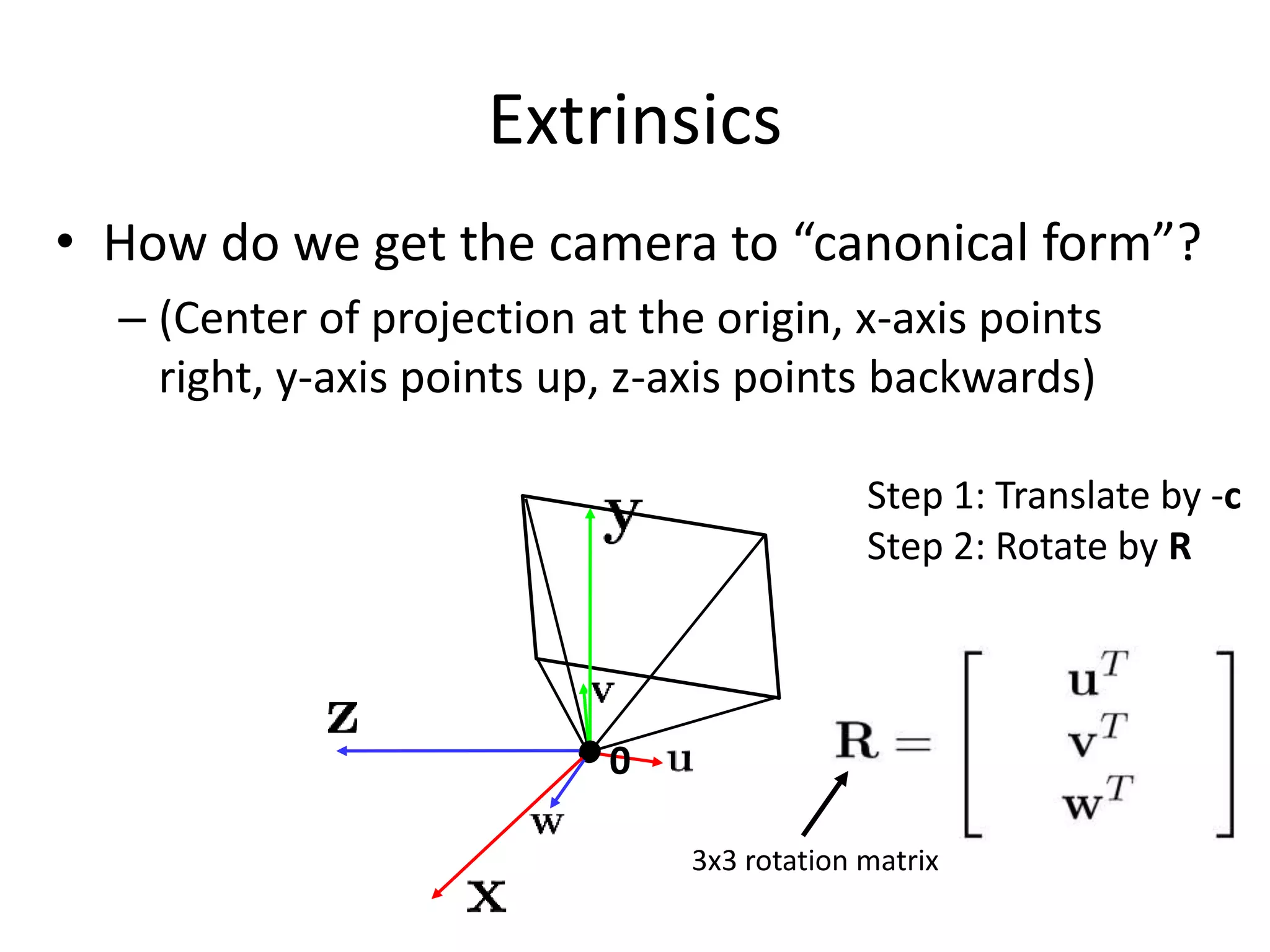 Extrinsics
• How do we get the camera to “canonical form”?
– (Center of projection at the origin, x-axis points
right, y-axis points up, z-axis points backwards)
0
Step 1: Translate by -c
Step 2: Rotate by R
3x3 rotation matrix
 