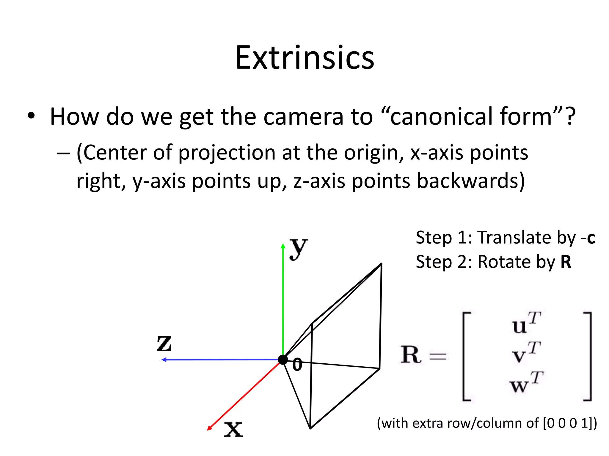 Extrinsics
• How do we get the camera to “canonical form”?
– (Center of projection at the origin, x-axis points
right, y-axis points up, z-axis points backwards)
0
Step 1: Translate by -c
Step 2: Rotate by R
(with extra row/column of [0 0 0 1])
 